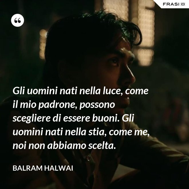 Gli uomini nati nella luce, come il mio padrone, possono scegliere di essere buoni. Gli uomini nati nella stia, come me, noi non abbiamo scelta. - Balram Halwai