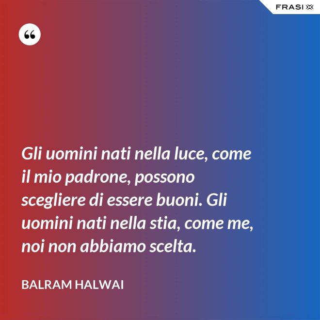 Gli uomini nati nella luce, come il mio padrone, possono scegliere di essere buoni. Gli uomini nati nella stia, come me, noi non abbiamo scelta. - Balram Halwai