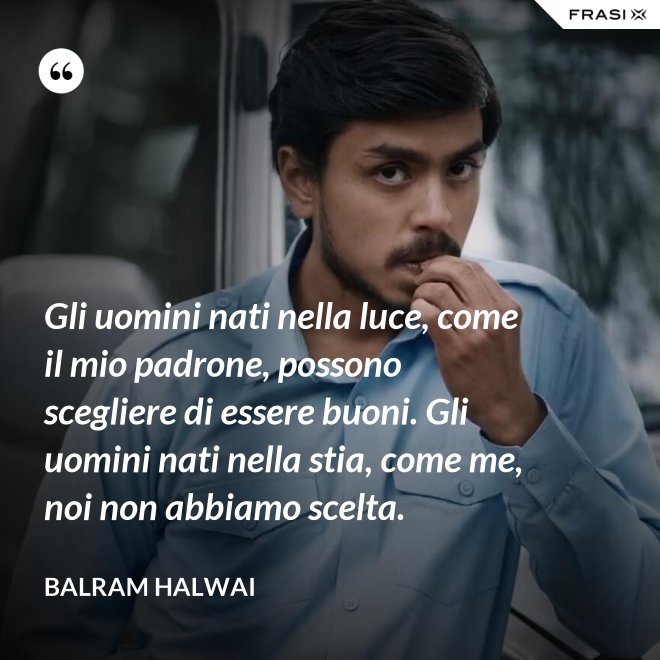 Gli uomini nati nella luce, come il mio padrone, possono scegliere di essere buoni. Gli uomini nati nella stia, come me, noi non abbiamo scelta. - Balram Halwai