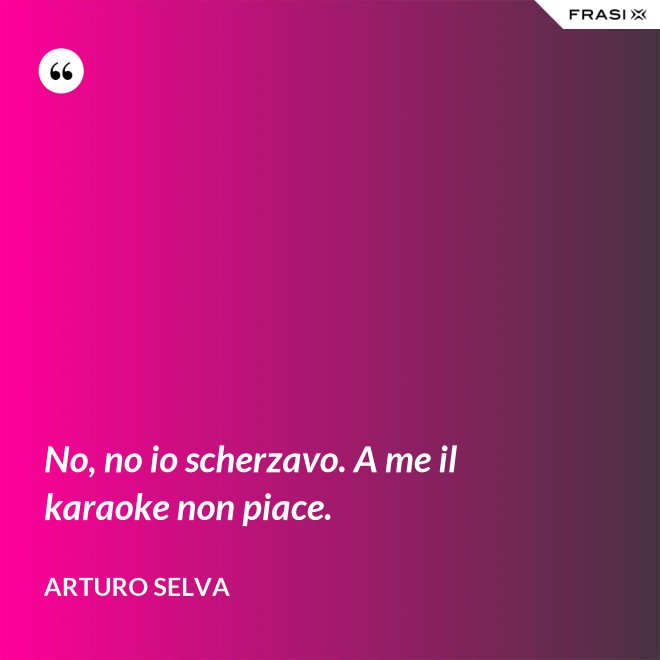 No, no io scherzavo. A me il karaoke non piace. - Arturo Selva
