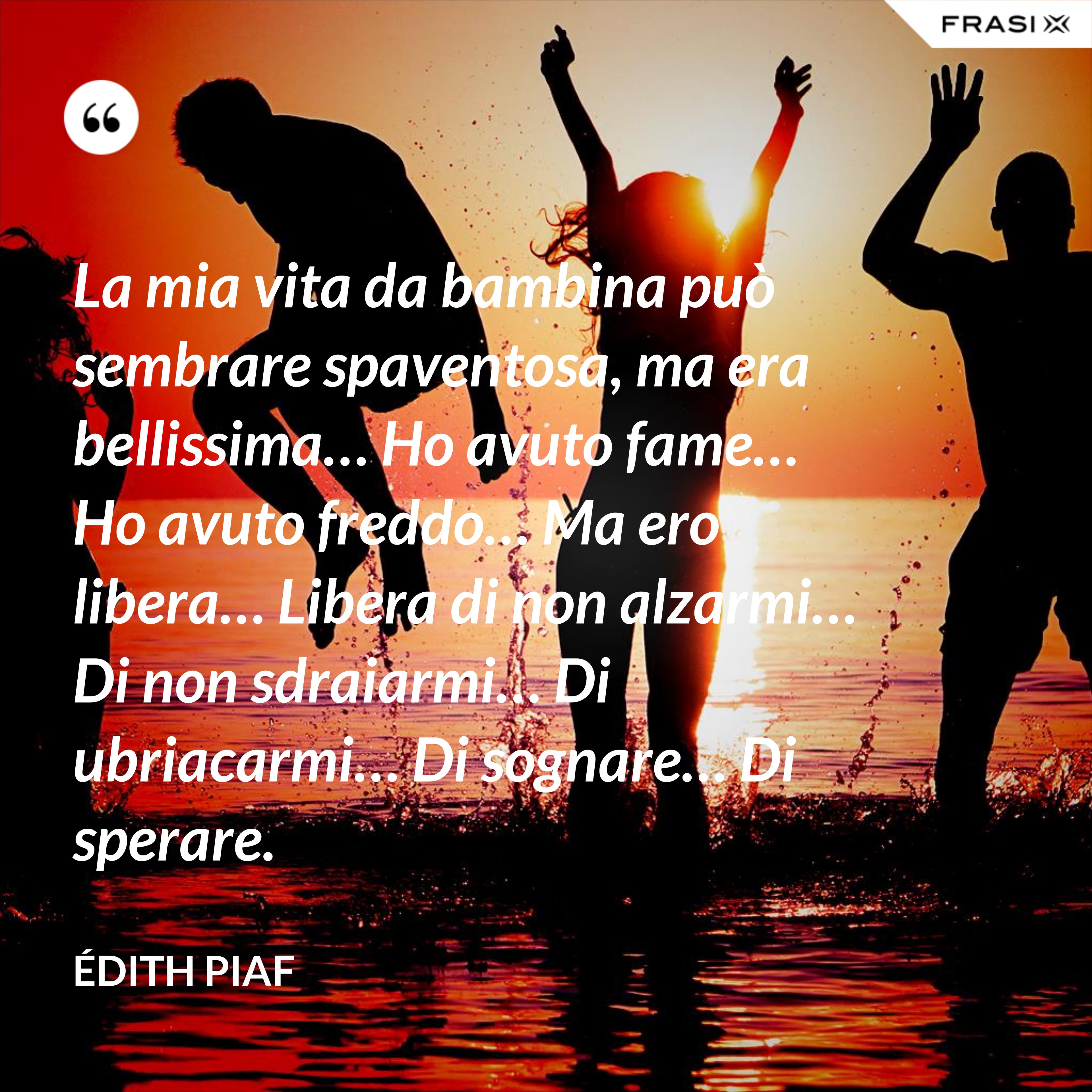 La mia vita da bambina può sembrare spaventosa, ma era bellissima… Ho avuto fame… Ho avuto freddo… Ma ero libera… Libera di non alzarmi… Di non sdraiarmi… Di ubriacarmi… Di sognare… Di sperare. - Édith Piaf