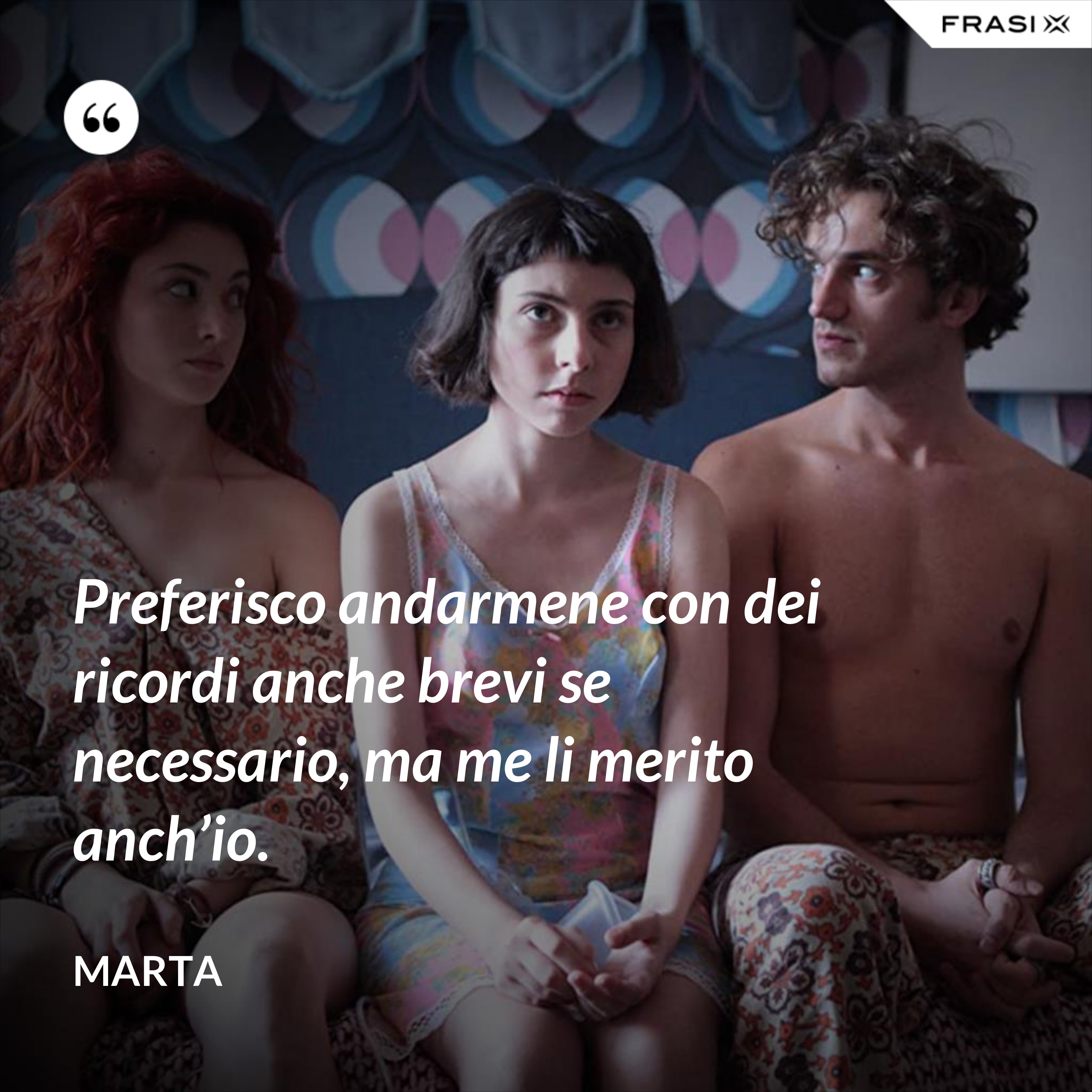 Preferisco andarmene con dei ricordi anche brevi se necessario, ma me li merito anch’io. - Marta