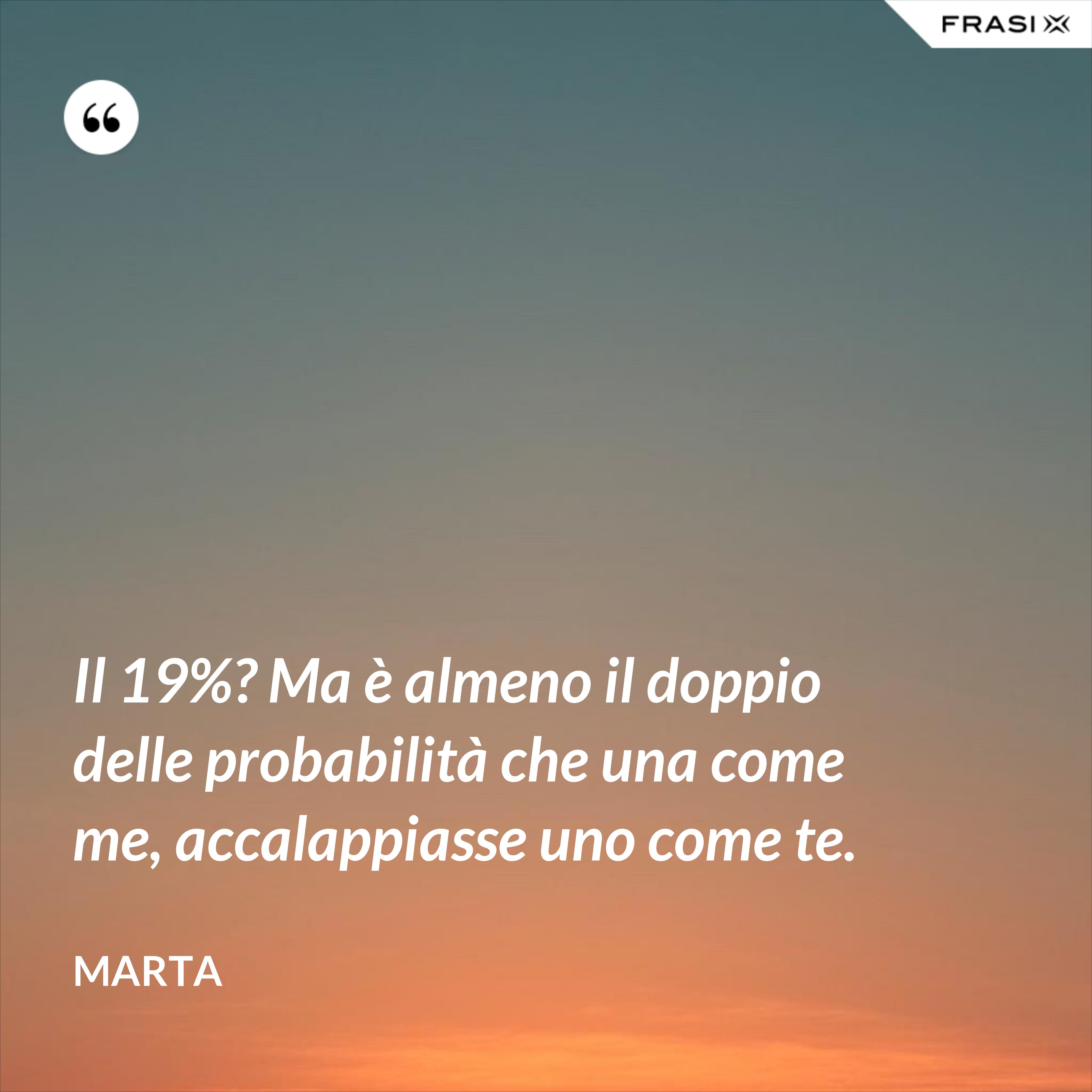 Il 19%? Ma è almeno il doppio delle probabilità che una come me, accalappiasse uno come te. - Marta
