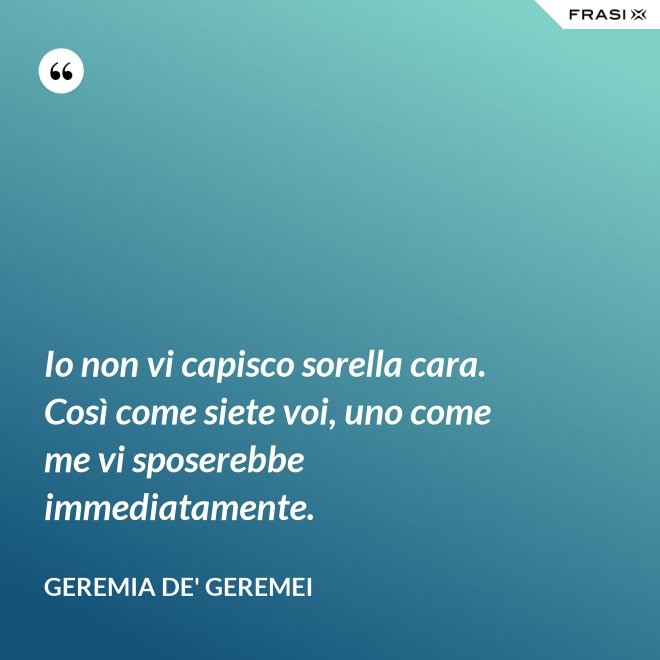 Io non vi capisco sorella cara. Così come siete voi, uno come me vi sposerebbe immediatamente. - Geremia de' Geremei