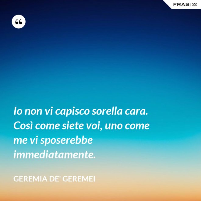 Io non vi capisco sorella cara. Così come siete voi, uno come me vi sposerebbe immediatamente. - Geremia de' Geremei