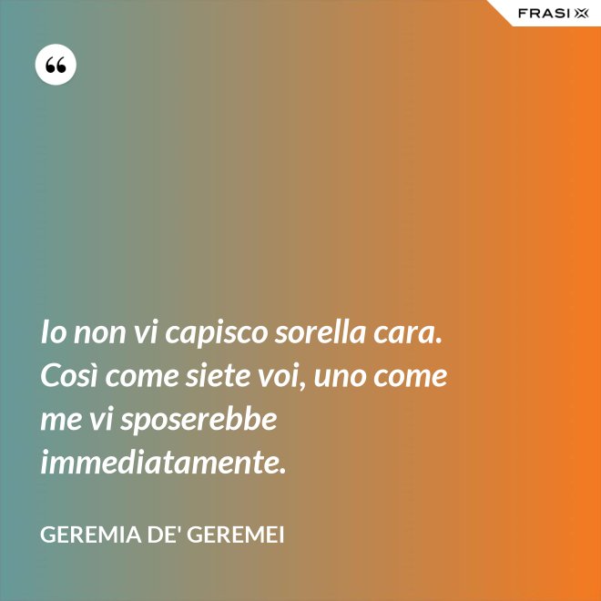 Io non vi capisco sorella cara. Così come siete voi, uno come me vi sposerebbe immediatamente. - Geremia de' Geremei