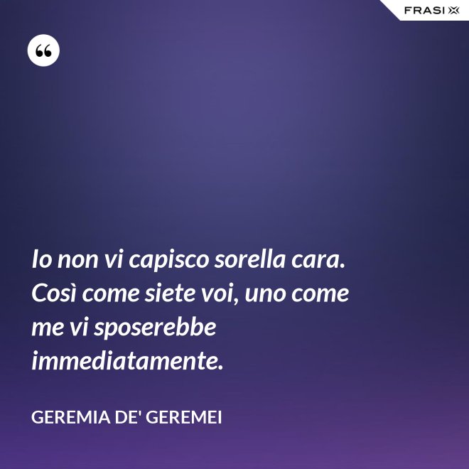 Io non vi capisco sorella cara. Così come siete voi, uno come me vi sposerebbe immediatamente. - Geremia de' Geremei