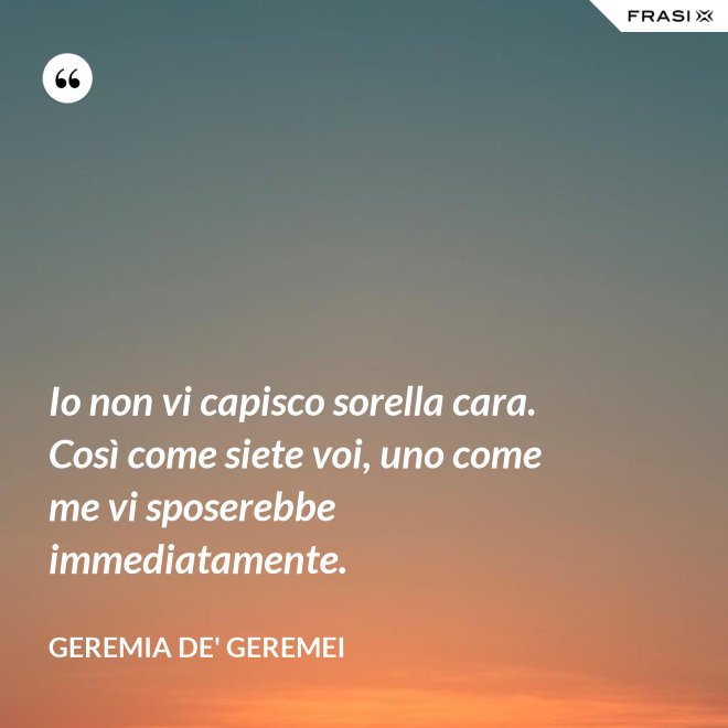 Io non vi capisco sorella cara. Così come siete voi, uno come me vi sposerebbe immediatamente. - Geremia de' Geremei