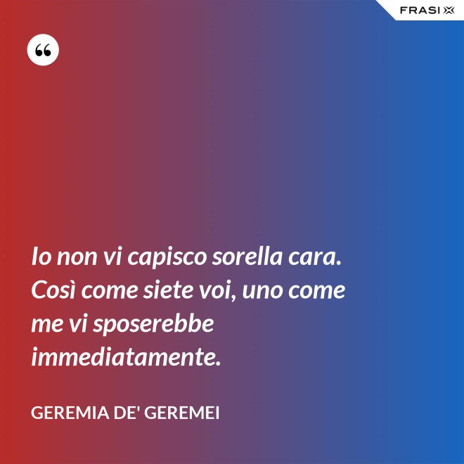 Io non vi capisco sorella cara. Così come siete voi, uno come me vi sposerebbe immediatamente. - Geremia de' Geremei