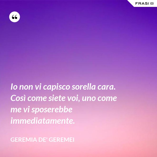 Io non vi capisco sorella cara. Così come siete voi, uno come me vi sposerebbe immediatamente. - Geremia de' Geremei