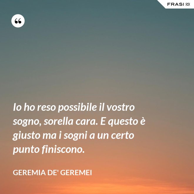 Io ho reso possibile il vostro sogno, sorella cara. E questo è giusto ma i sogni a un certo punto finiscono. - Geremia de' Geremei