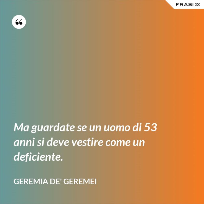 Ma guardate se un uomo di 53 anni si deve vestire come un deficiente. - Geremia de' Geremei