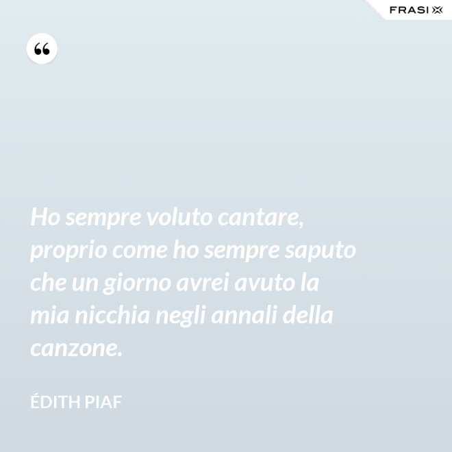 Ho sempre voluto cantare, proprio come ho sempre saputo che un giorno avrei avuto la mia nicchia negli annali della canzone. - Édith Piaf