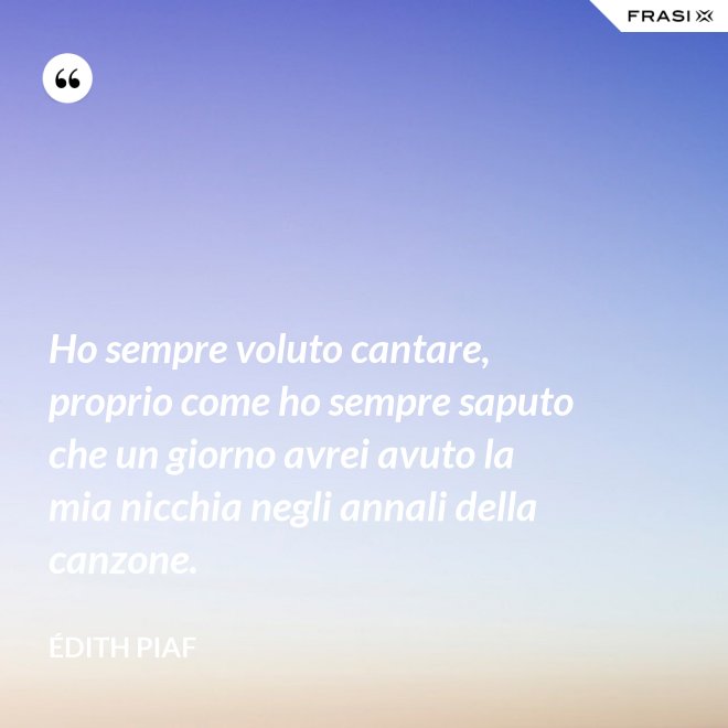 Ho sempre voluto cantare, proprio come ho sempre saputo che un giorno avrei avuto la mia nicchia negli annali della canzone. - Édith Piaf