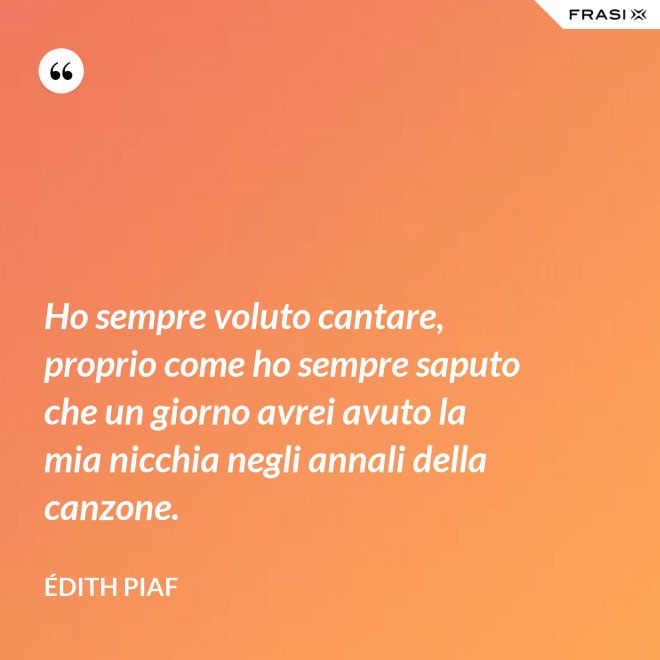 Ho sempre voluto cantare, proprio come ho sempre saputo che un giorno avrei avuto la mia nicchia negli annali della canzone. - Édith Piaf