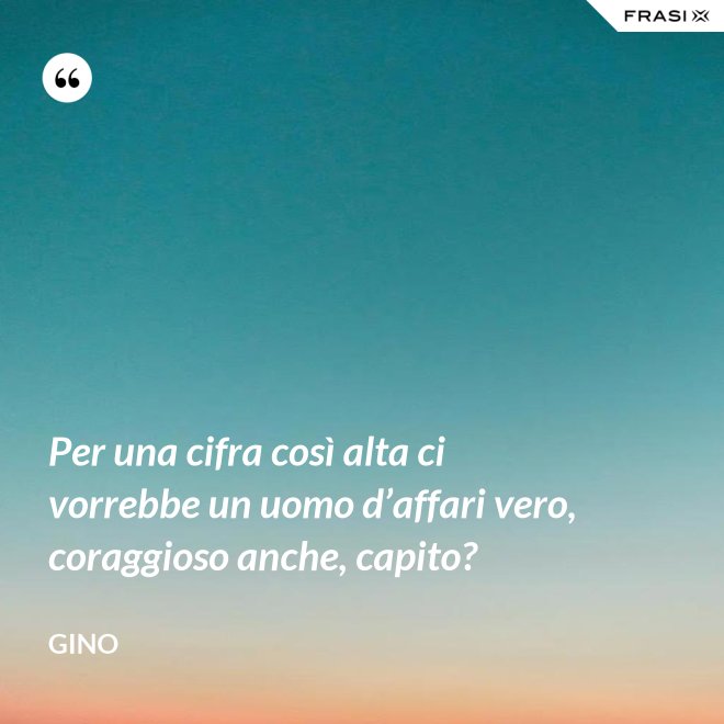 Per una cifra così alta ci vorrebbe un uomo d’affari vero, coraggioso anche, capito? - Gino