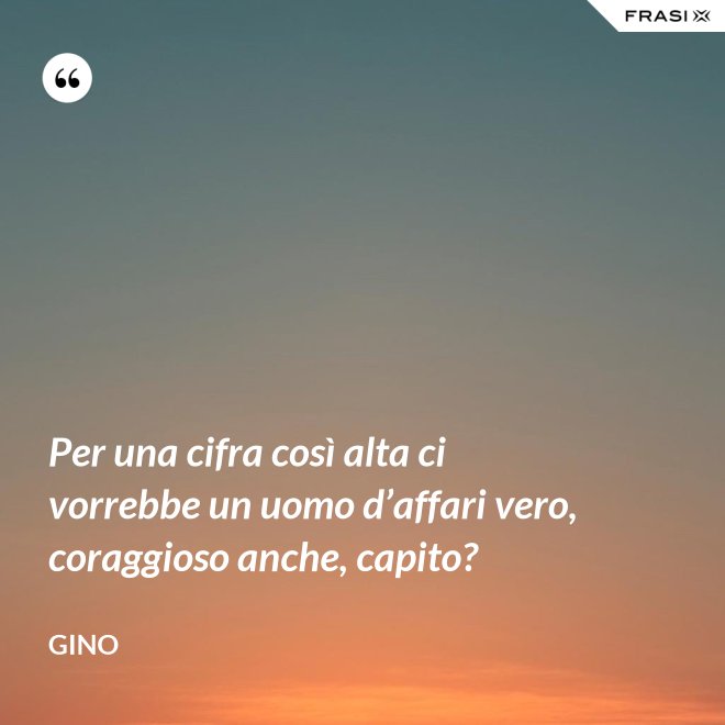 Per una cifra così alta ci vorrebbe un uomo d’affari vero, coraggioso anche, capito? - Gino