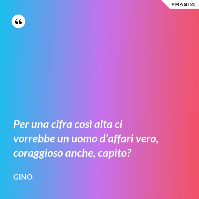 Per una cifra così alta ci vorrebbe un uomo d’affari vero, coraggioso anche, capito? - Gino