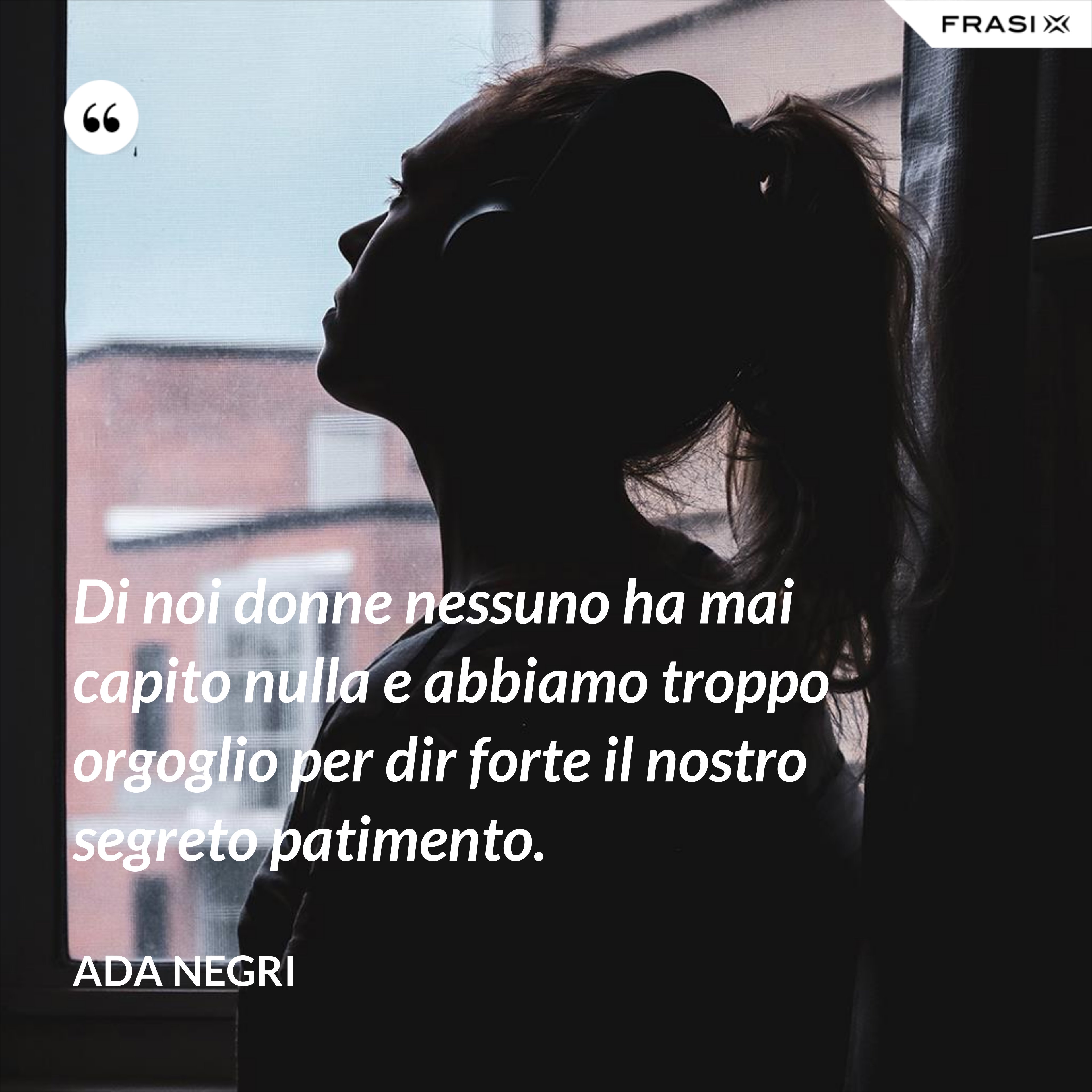 Di noi donne nessuno ha mai capito nulla e abbiamo troppo orgoglio per dir forte il nostro segreto patimento. - Ada Negri