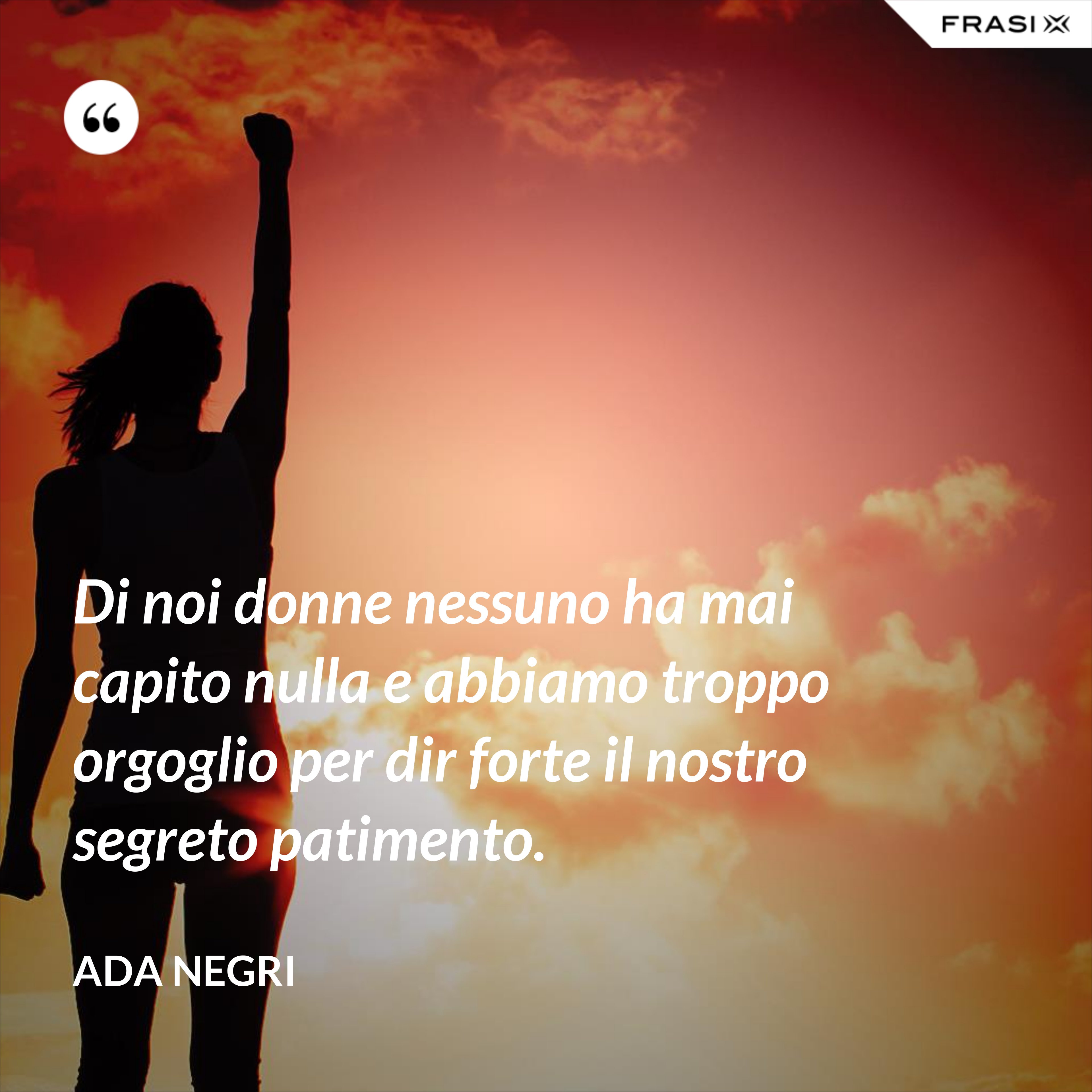 Di noi donne nessuno ha mai capito nulla e abbiamo troppo orgoglio per dir forte il nostro segreto patimento. - Ada Negri