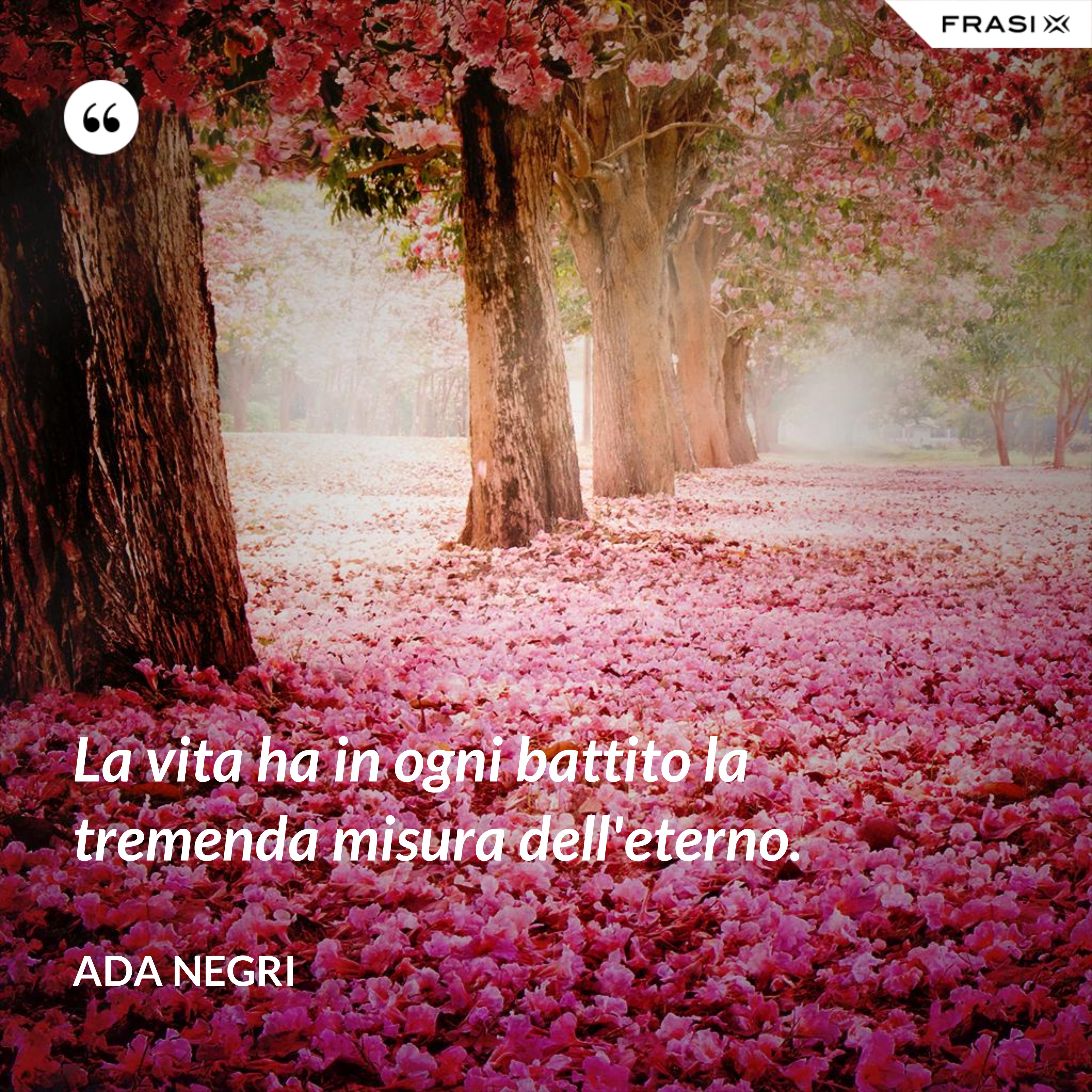 La vita ha in ogni battito la tremenda misura dell'eterno. - Ada Negri