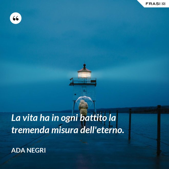 La vita ha in ogni battito la tremenda misura dell'eterno. - Ada Negri