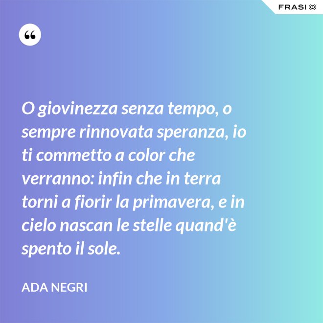 O giovinezza senza tempo, o sempre rinnovata speranza, io ti commetto a color che verranno: infin che in terra torni a fiorir la primavera, e in cielo nascan le stelle quand'è spento il sole. - Ada Negri