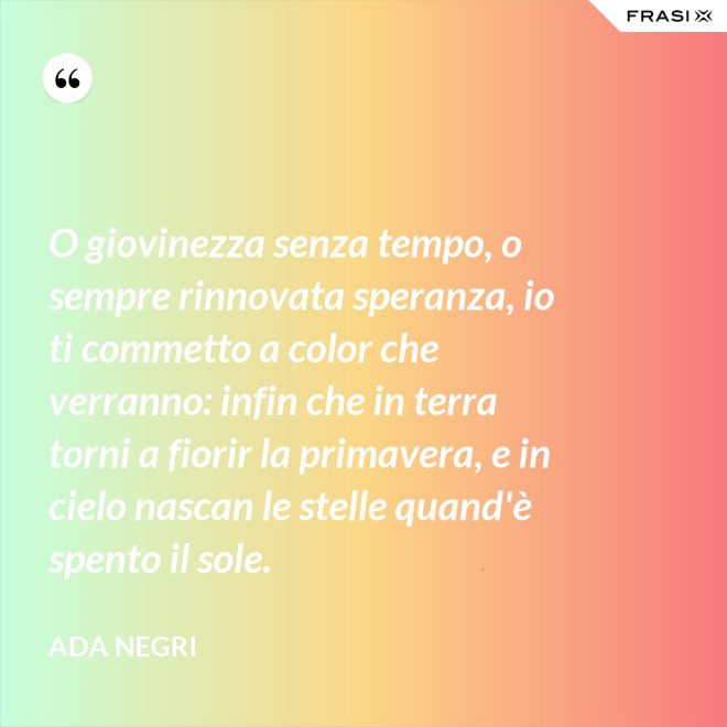 O giovinezza senza tempo, o sempre rinnovata speranza, io ti commetto a color che verranno: infin che in terra torni a fiorir la primavera, e in cielo nascan le stelle quand'è spento il sole. - Ada Negri