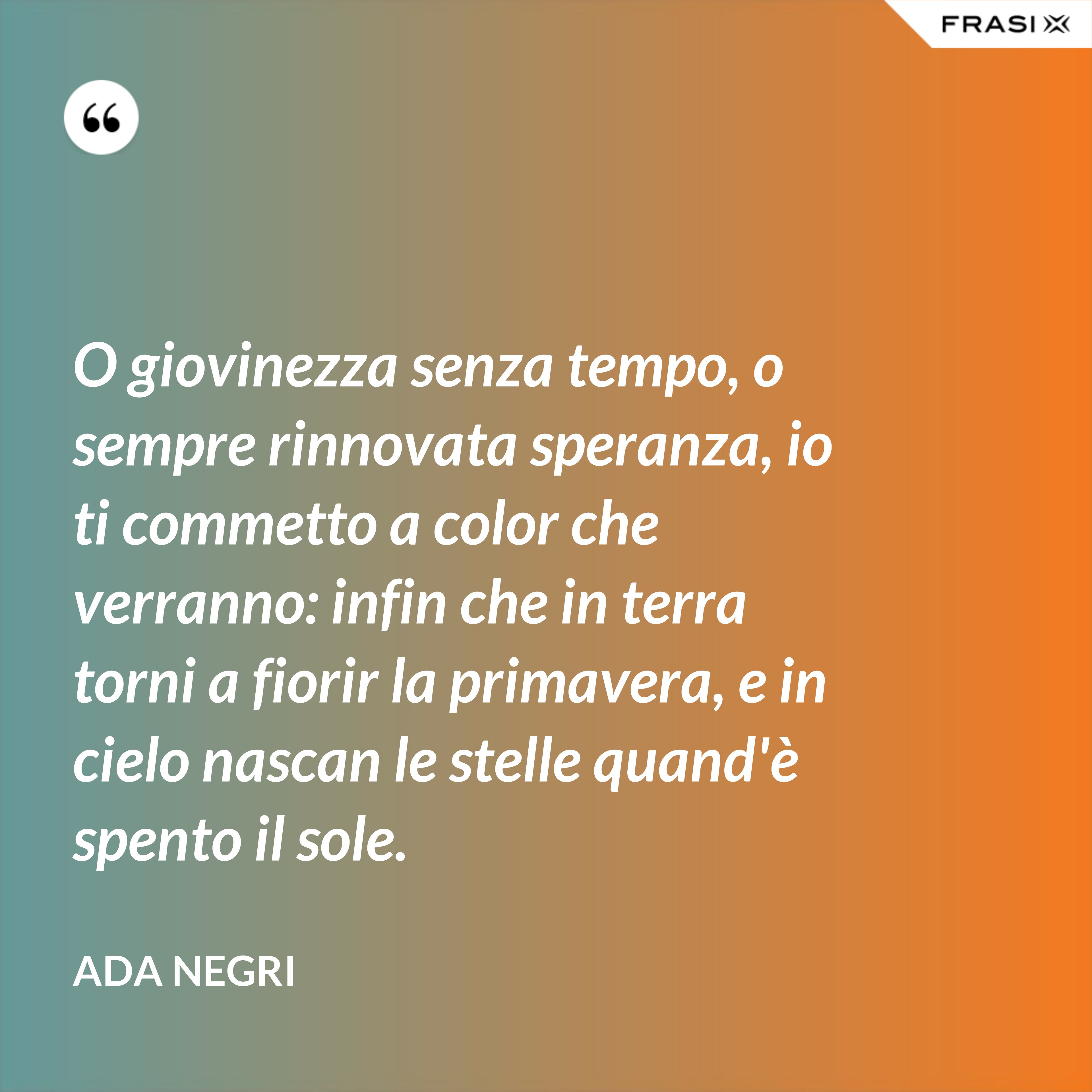 O giovinezza senza tempo, o sempre rinnovata speranza, io ti commetto a color che verranno: infin che in terra torni a fiorir la primavera, e in cielo nascan le stelle quand'è spento il sole. - Ada Negri