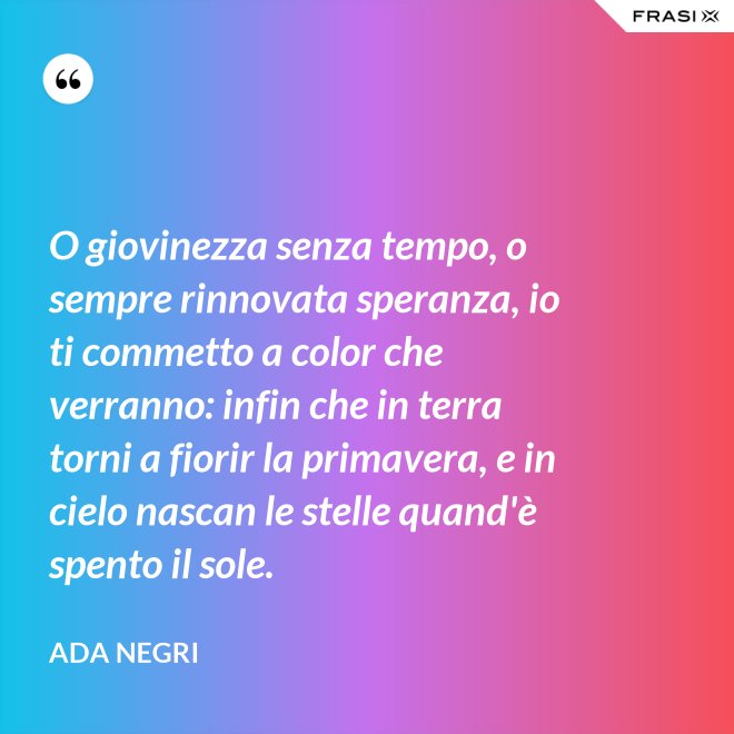 O giovinezza senza tempo, o sempre rinnovata speranza, io ti commetto a color che verranno: infin che in terra torni a fiorir la primavera, e in cielo nascan le stelle quand'è spento il sole. - Ada Negri