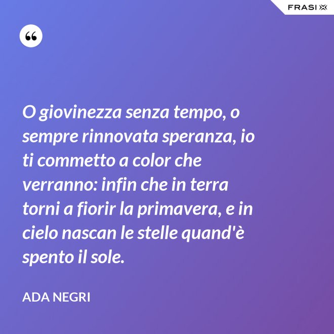 O giovinezza senza tempo, o sempre rinnovata speranza, io ti commetto a color che verranno: infin che in terra torni a fiorir la primavera, e in cielo nascan le stelle quand'è spento il sole. - Ada Negri