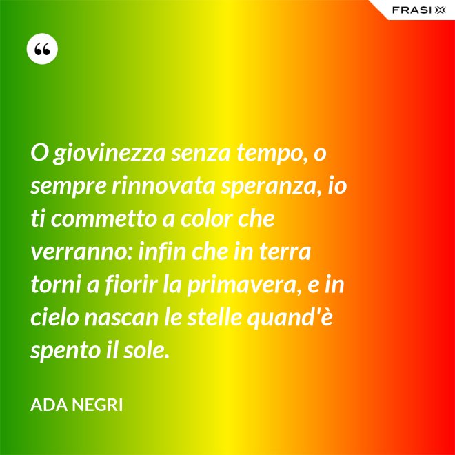 O giovinezza senza tempo, o sempre rinnovata speranza, io ti commetto a color che verranno: infin che in terra torni a fiorir la primavera, e in cielo nascan le stelle quand'è spento il sole. - Ada Negri