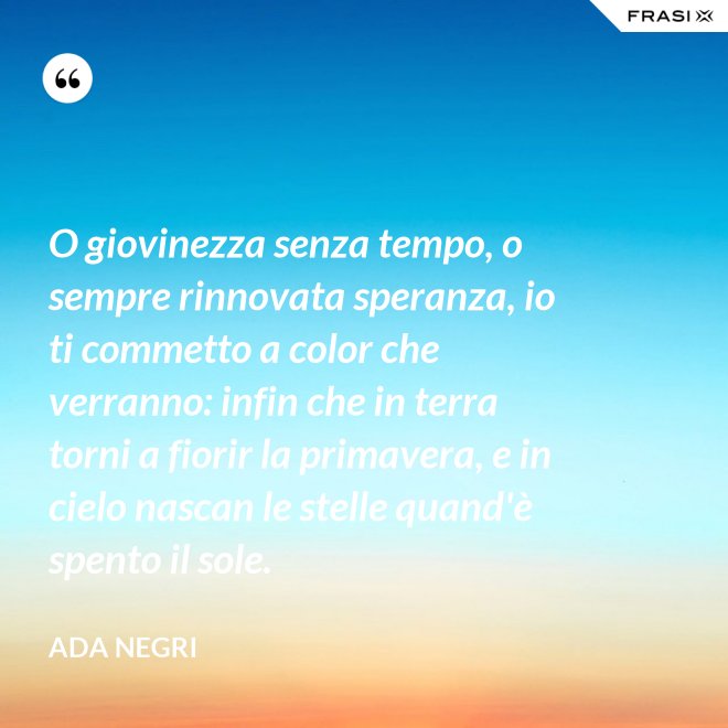O giovinezza senza tempo, o sempre rinnovata speranza, io ti commetto a color che verranno: infin che in terra torni a fiorir la primavera, e in cielo nascan le stelle quand'è spento il sole. - Ada Negri