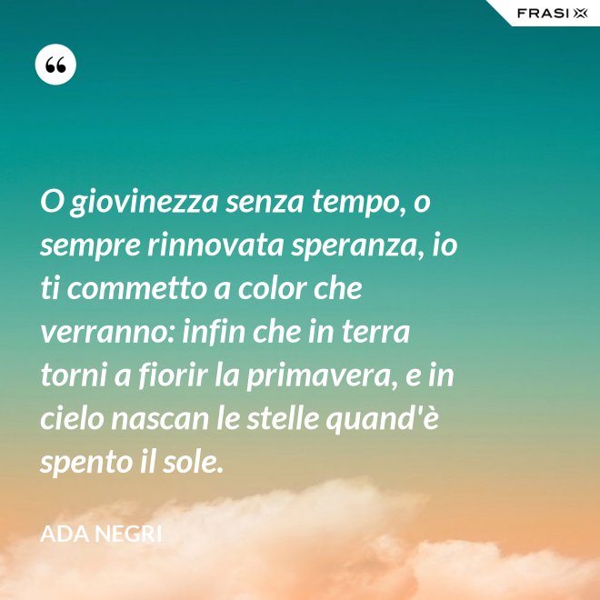 O giovinezza senza tempo, o sempre rinnovata speranza, io ti commetto a color che verranno: infin che in terra torni a fiorir la primavera, e in cielo nascan le stelle quand'è spento il sole. - Ada Negri