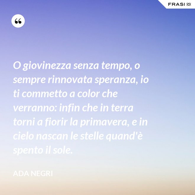 O giovinezza senza tempo, o sempre rinnovata speranza, io ti commetto a color che verranno: infin che in terra torni a fiorir la primavera, e in cielo nascan le stelle quand'è spento il sole. - Ada Negri