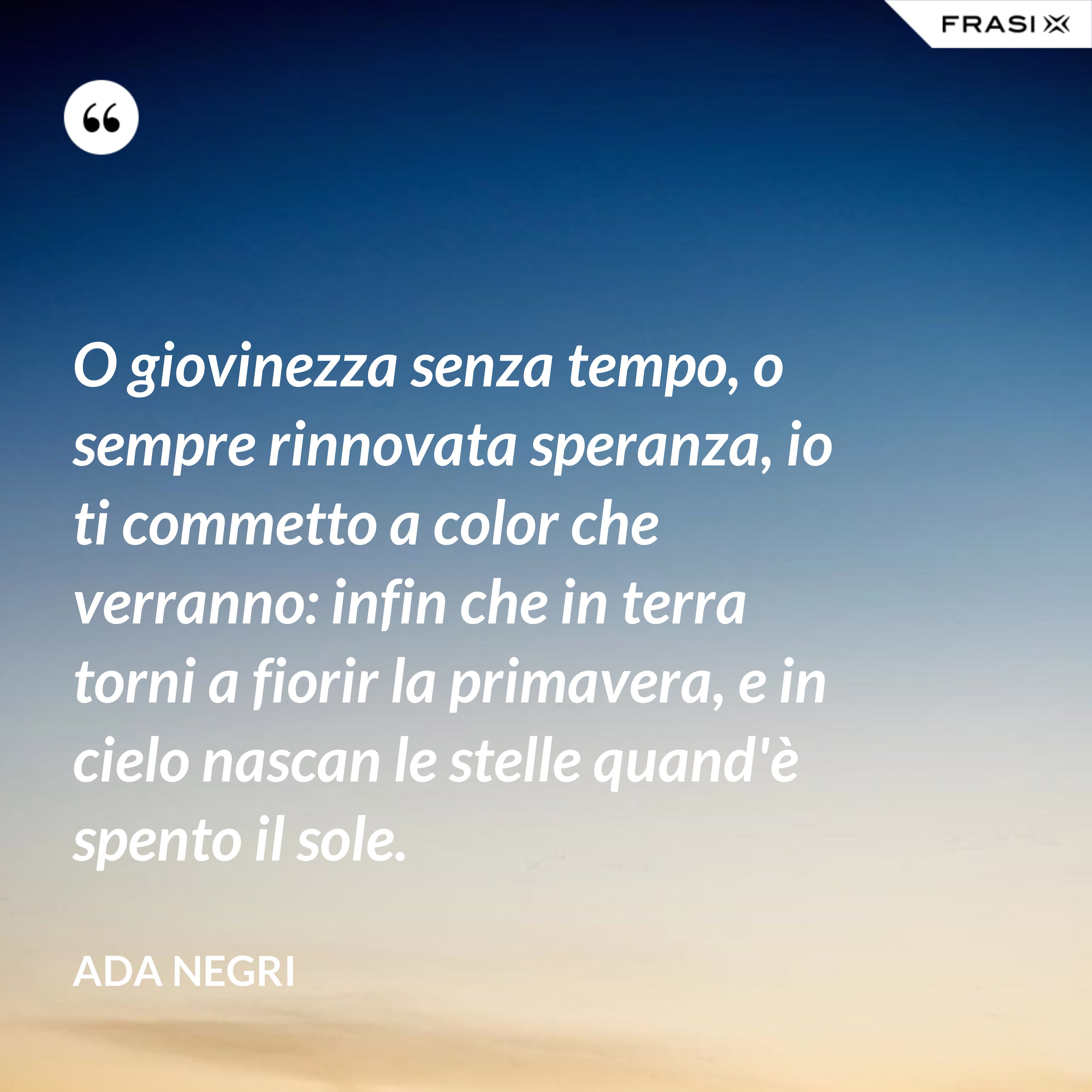 O giovinezza senza tempo, o sempre rinnovata speranza, io ti commetto a color che verranno: infin che in terra torni a fiorir la primavera, e in cielo nascan le stelle quand'è spento il sole. - Ada Negri