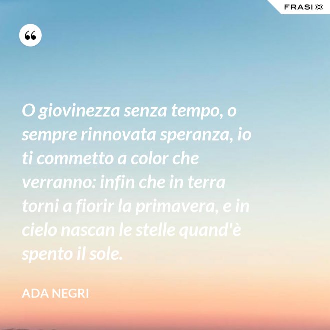 O giovinezza senza tempo, o sempre rinnovata speranza, io ti commetto a color che verranno: infin che in terra torni a fiorir la primavera, e in cielo nascan le stelle quand'è spento il sole. - Ada Negri