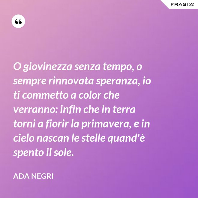 O giovinezza senza tempo, o sempre rinnovata speranza, io ti commetto a color che verranno: infin che in terra torni a fiorir la primavera, e in cielo nascan le stelle quand'è spento il sole. - Ada Negri