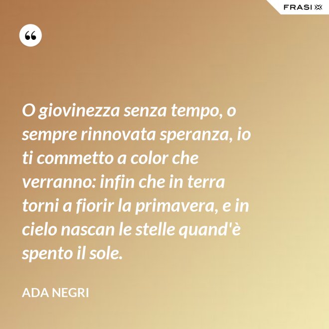 O giovinezza senza tempo, o sempre rinnovata speranza, io ti commetto a color che verranno: infin che in terra torni a fiorir la primavera, e in cielo nascan le stelle quand'è spento il sole. - Ada Negri