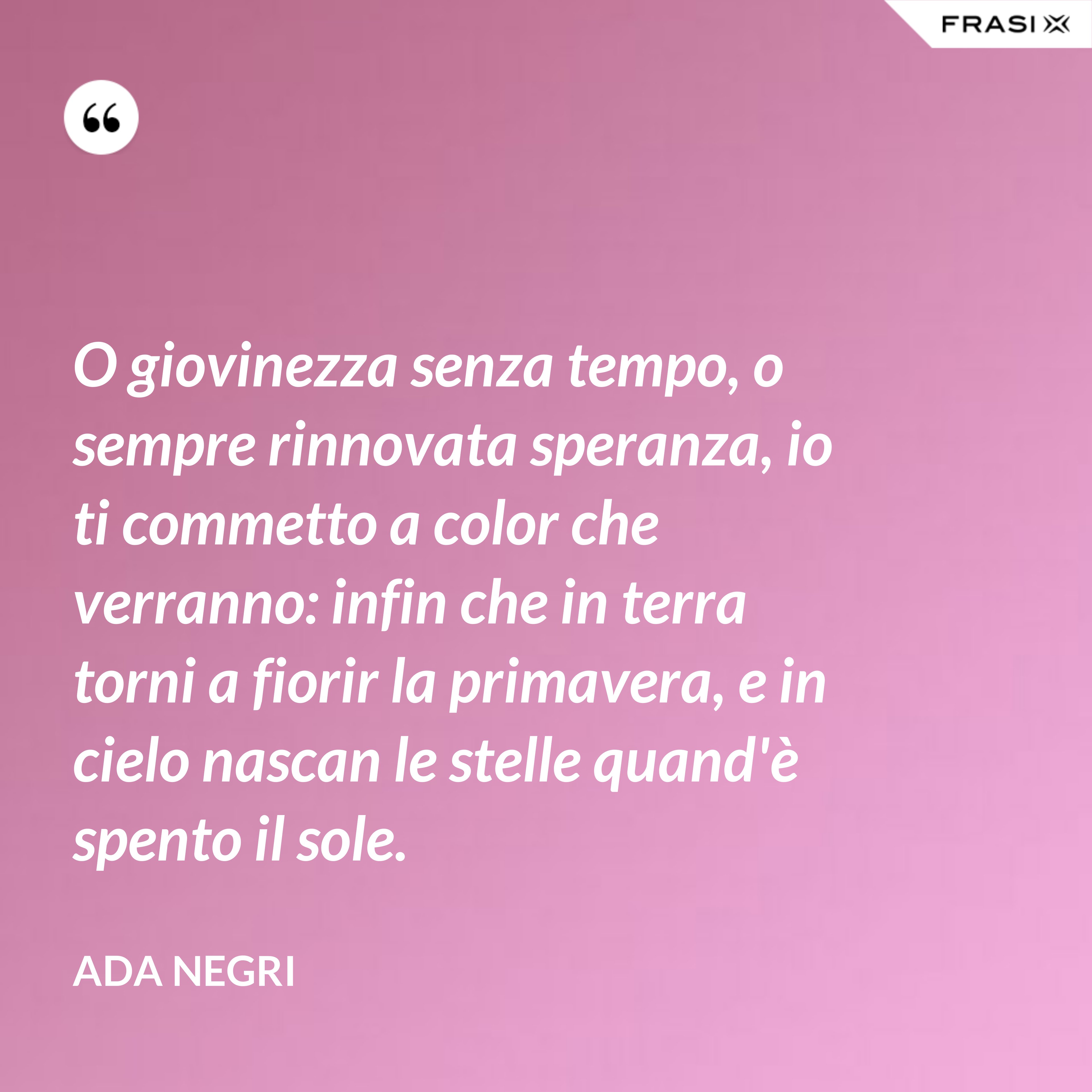O giovinezza senza tempo, o sempre rinnovata speranza, io ti commetto a color che verranno: infin che in terra torni a fiorir la primavera, e in cielo nascan le stelle quand'è spento il sole. - Ada Negri