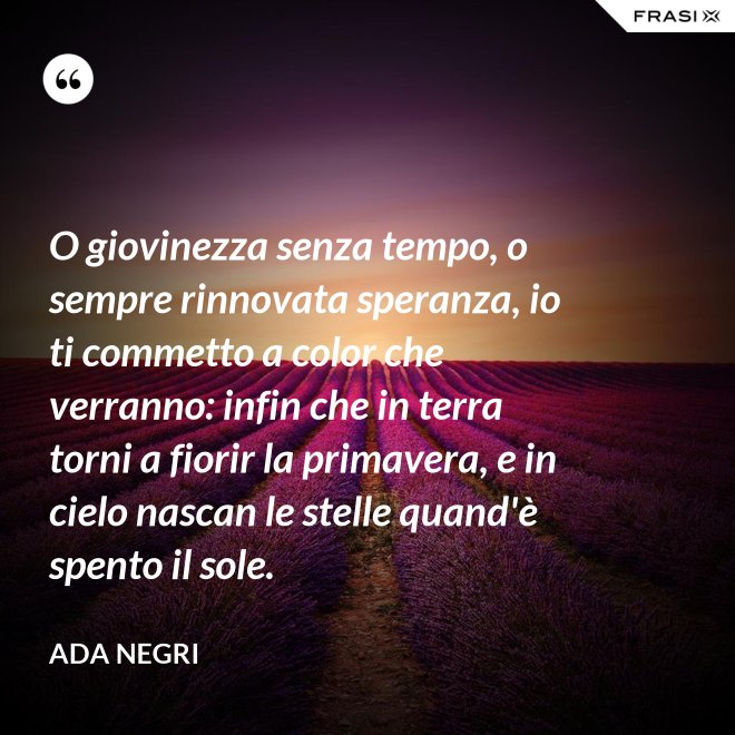 O giovinezza senza tempo, o sempre rinnovata speranza, io ti commetto a color che verranno: infin che in terra torni a fiorir la primavera, e in cielo nascan le stelle quand'è spento il sole. - Ada Negri
