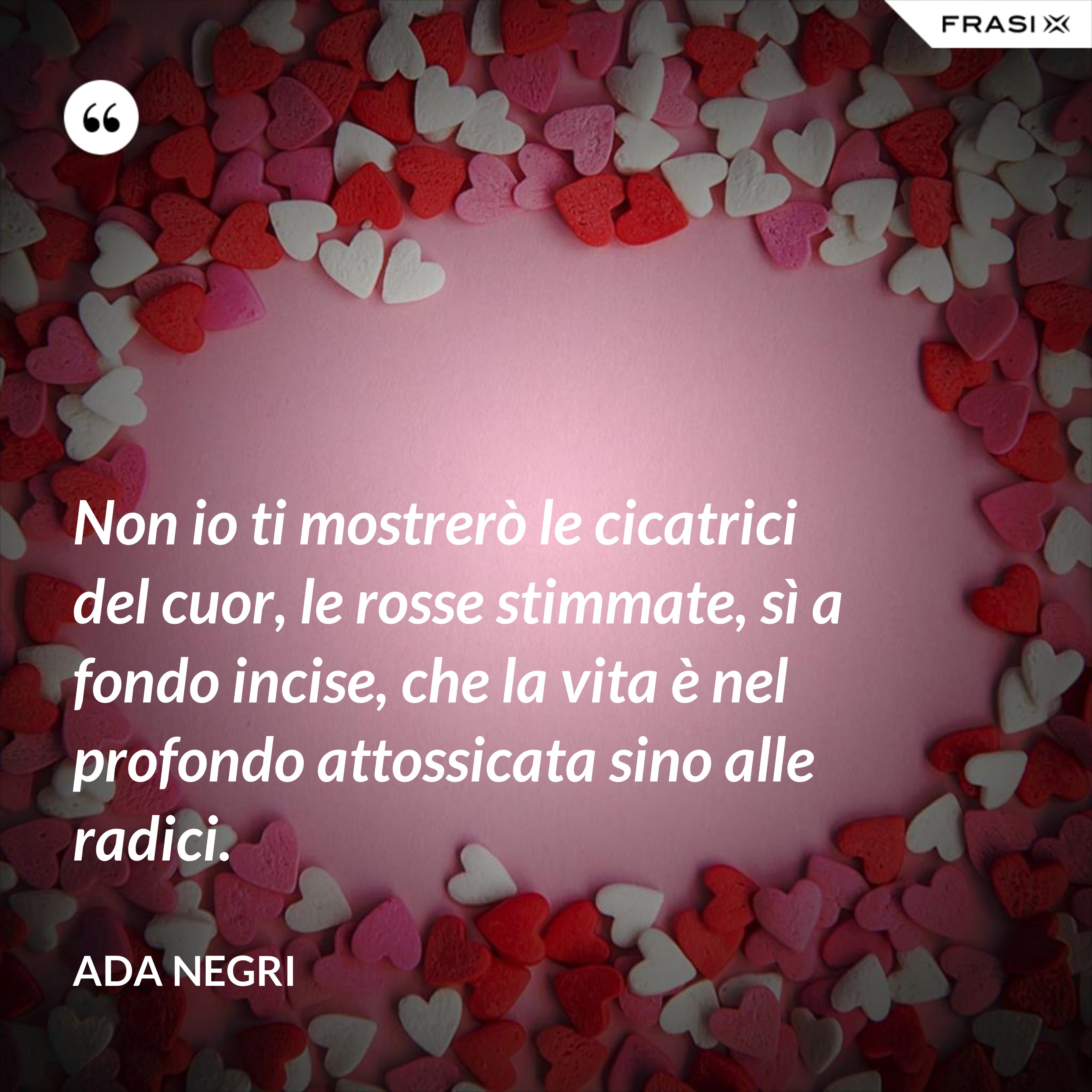 Non io ti mostrerò le cicatrici del cuor, le rosse stimmate, sì a fondo incise, che la vita è nel profondo attossicata sino alle radici. - Ada Negri