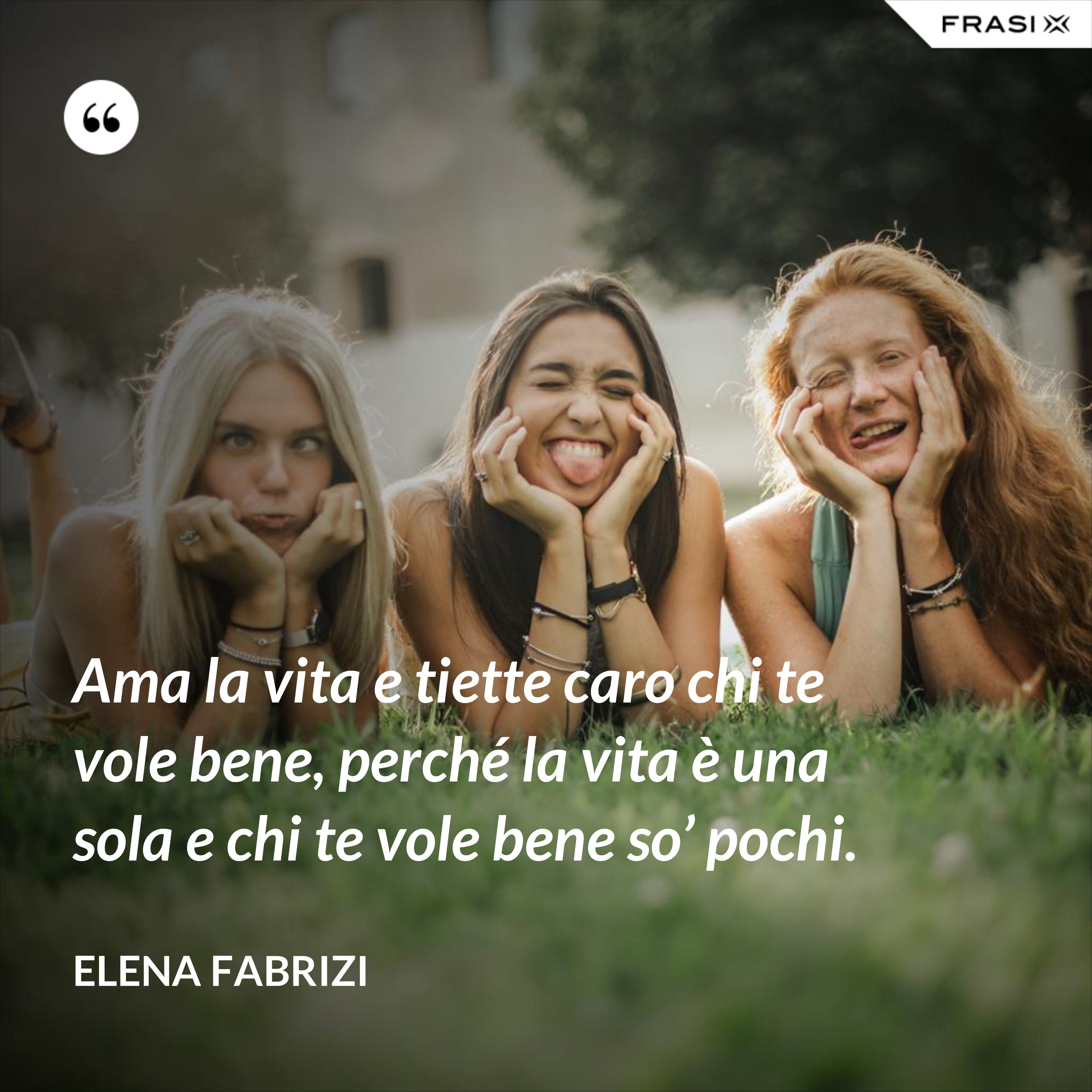 Ama la vita e tiette caro chi te vole bene, perché la vita è una sola e chi te vole bene so’ pochi. - Elena Fabrizi