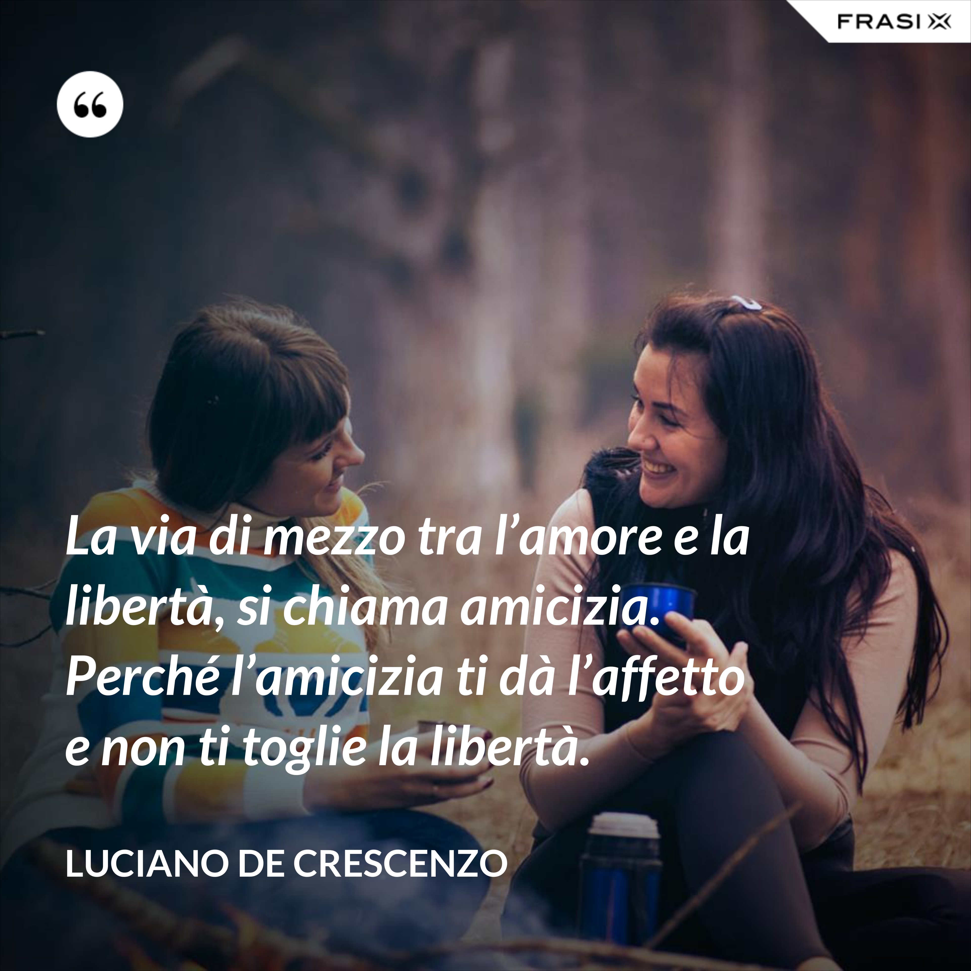 La via di mezzo tra l’amore e la libertà, si chiama amicizia. Perché l’amicizia ti dà l’affetto e non ti toglie la libertà. - Luciano De Crescenzo