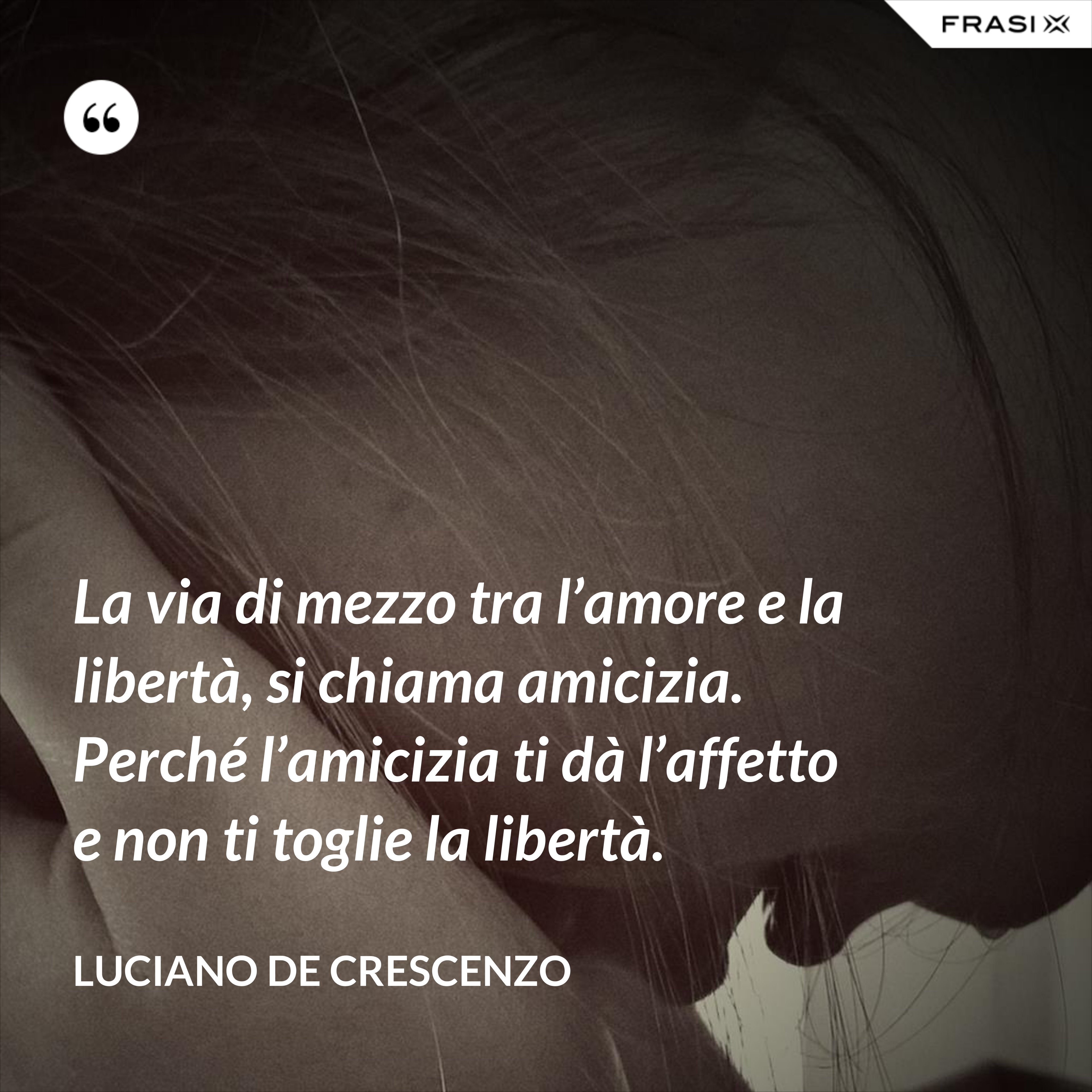 La via di mezzo tra l’amore e la libertà, si chiama amicizia. Perché l’amicizia ti dà l’affetto e non ti toglie la libertà. - Luciano De Crescenzo