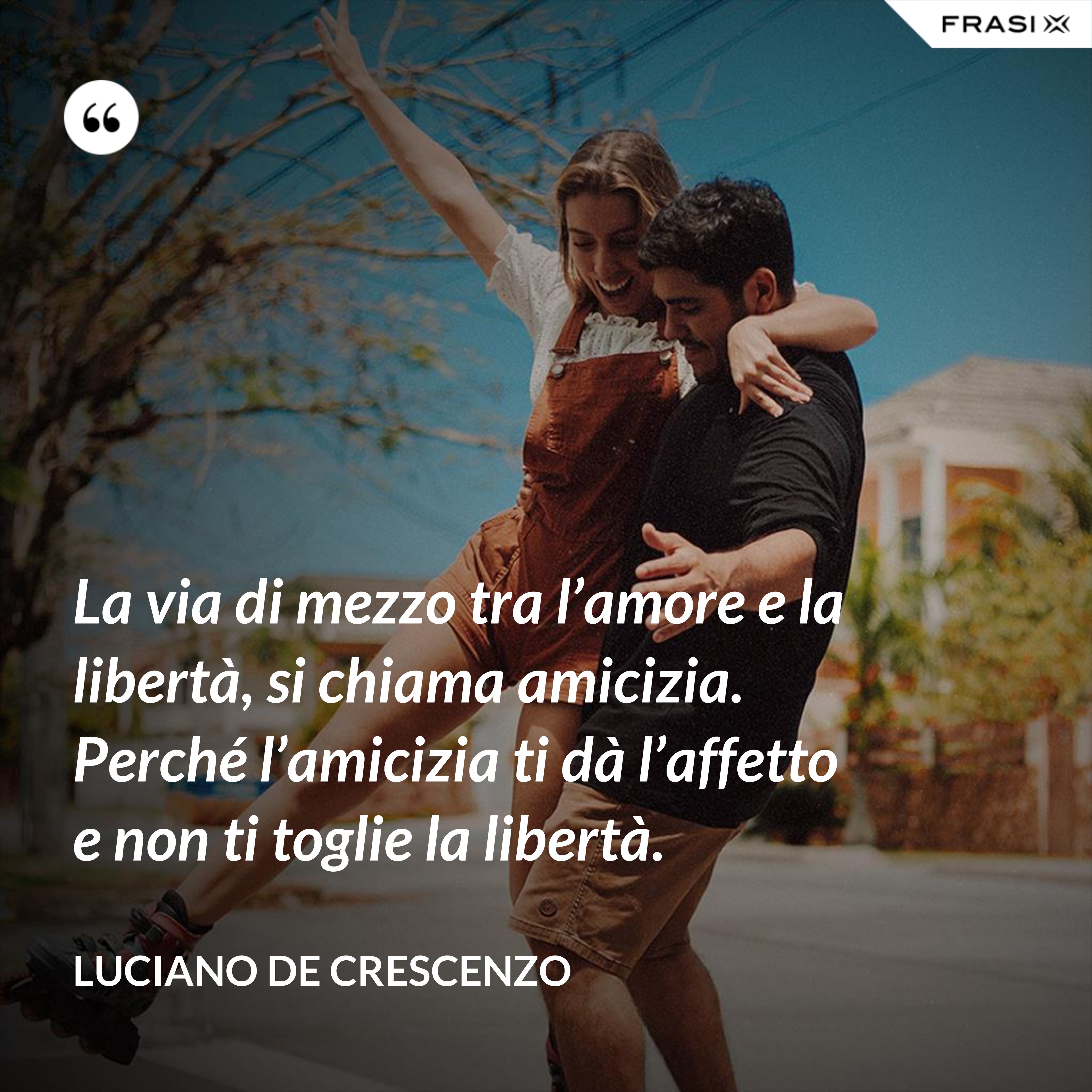 La via di mezzo tra l’amore e la libertà, si chiama amicizia. Perché l’amicizia ti dà l’affetto e non ti toglie la libertà. - Luciano De Crescenzo