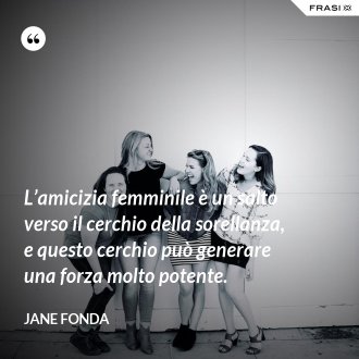 L’amicizia femminile è un salto verso il cerchio della sorellanza, e questo cerchio può generare una forza molto potente. - Jane Fonda
