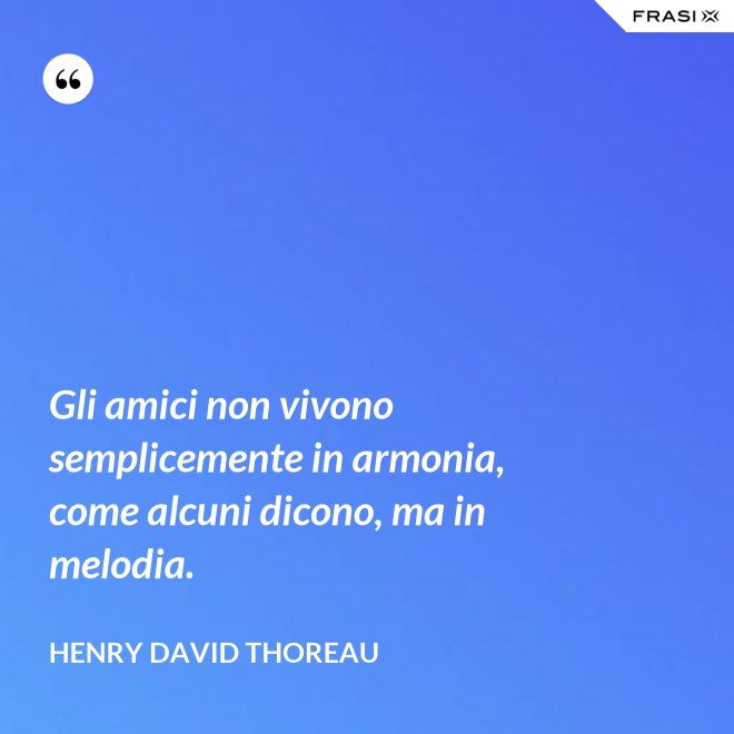 Gli amici non vivono semplicemente in armonia, come alcuni dicono, ma in melodia. - Henry David Thoreau