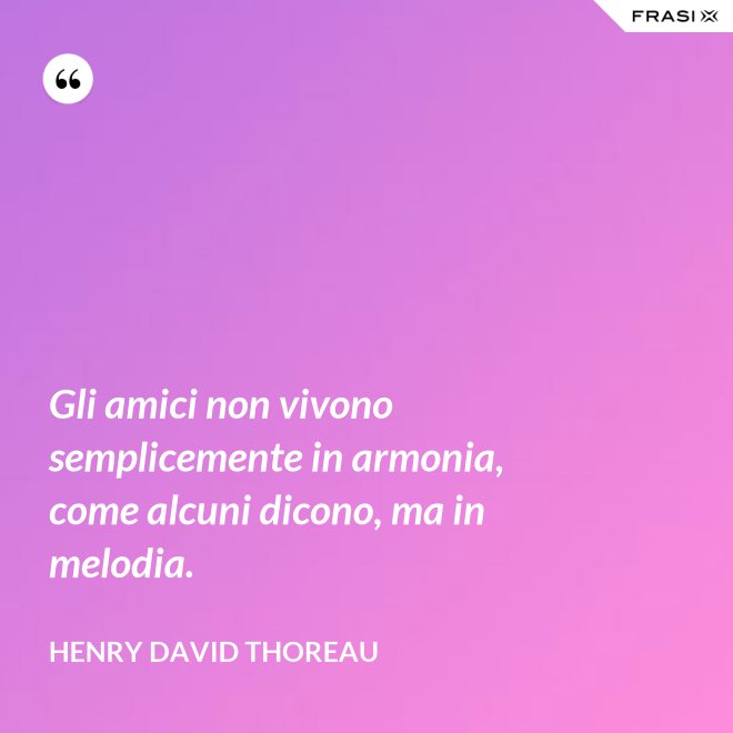Gli amici non vivono semplicemente in armonia, come alcuni dicono, ma in melodia. - Henry David Thoreau