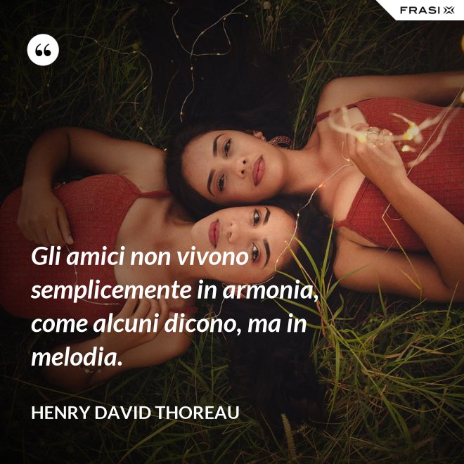 Gli amici non vivono semplicemente in armonia, come alcuni dicono, ma in melodia. - Henry David Thoreau